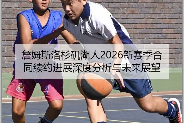詹姆斯洛杉矶湖人2026新赛季合同续约进展深度分析与未来展望